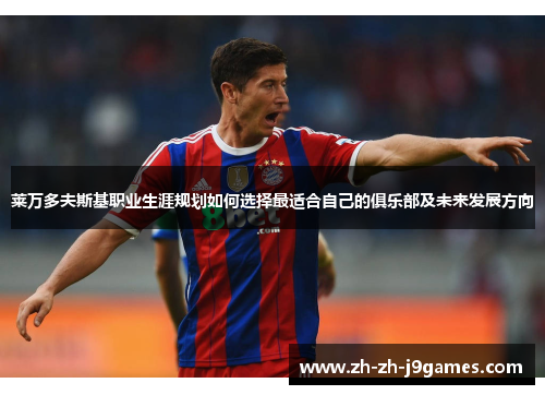 莱万多夫斯基职业生涯规划如何选择最适合自己的俱乐部及未来发展方向