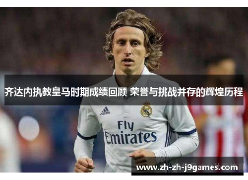 齐达内执教皇马时期成绩回顾 荣誉与挑战并存的辉煌历程