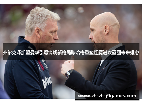 齐尔克泽加盟曼联引爆锋线新格局滕哈格重塑红魔进攻蓝图未来雄心